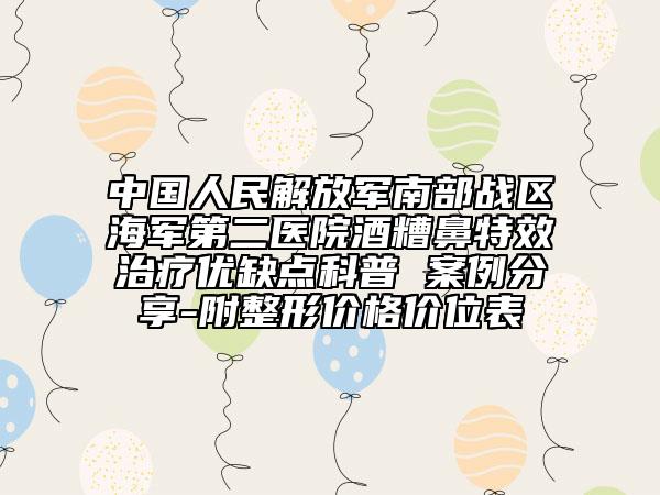 中国人民解放军南部战区海军第二医院酒糟鼻特效治疗优缺点科普 案例分享-附整形价格价位表