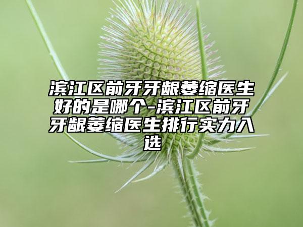 滨江区前牙牙龈萎缩医生好的是哪个-滨江区前牙牙龈萎缩医生排行实力入选