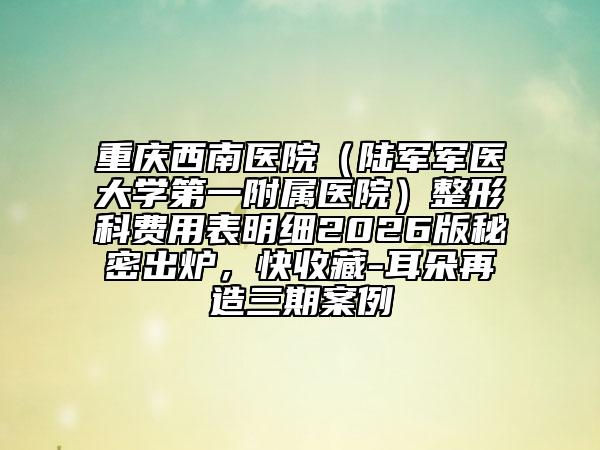 重庆西南医院（陆军军医大学第一附属医院）整形科费用表明细2026版秘密出炉，快收藏-耳朵再造三期案例