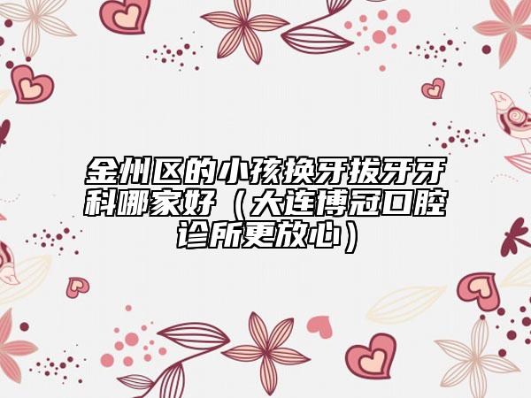 金州区的小孩换牙拔牙牙科哪家好（大连博冠口腔诊所更放心）