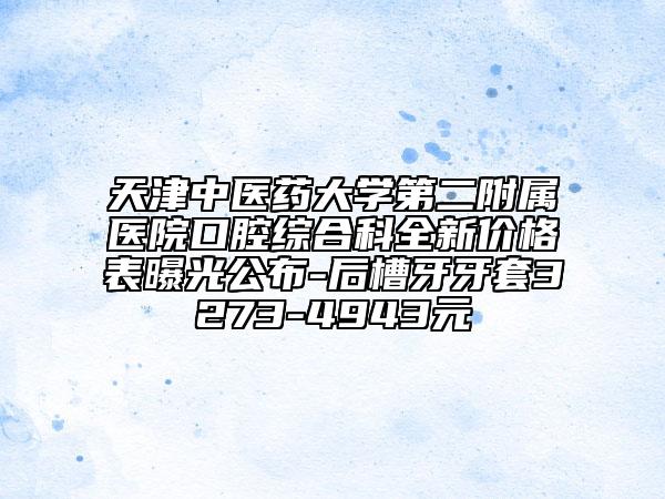 天津中医药大学第二附属医院口腔综合科全新价格表曝光公布-后槽牙牙套3273-4943元