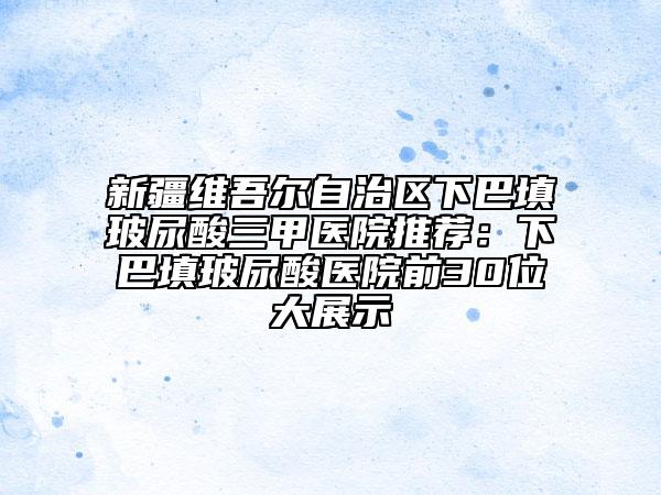 新疆维吾尔自治区下巴填玻尿酸三甲医院推荐：下巴填玻尿酸医院前30位大展示