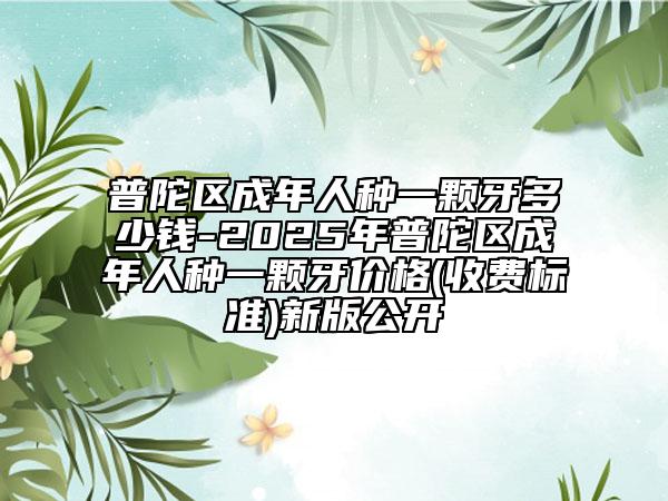 普陀区成年人种一颗牙多少钱-2025年普陀区成年人种一颗牙价格(收费标准)新版公开