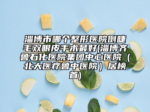 淄博市哪个整形医院倒睫毛双眼皮手术最好(淄博齐鲁石化医院集团中心医院（北大医疗鲁中医院）居榜首)