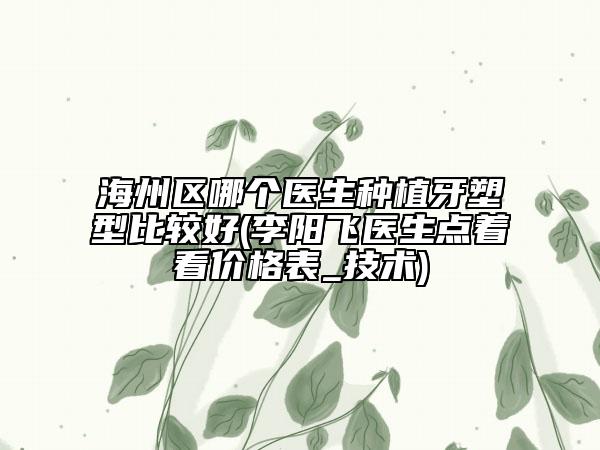 海州区哪个医生种植牙塑型比较好(李阳飞医生点着看价格表_技术)
