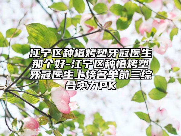 江宁区种植烤塑牙冠医生那个好-江宁区种植烤塑牙冠医生上榜名单前三综合实力PK
