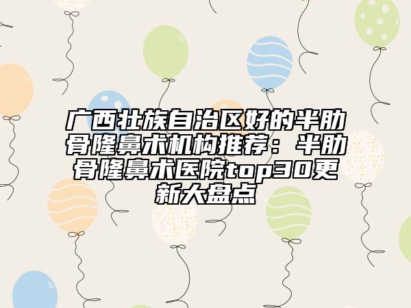广西壮族自治区好的半肋骨隆鼻术机构推荐：半肋骨隆鼻术医院top30更新大盘点