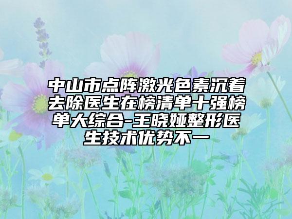 中山市点阵激光色素沉着去除医生在榜清单十强榜单大综合-王晓娅整形医生技术优势不一