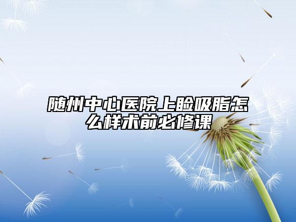 随州中心医院上睑吸脂怎么样术前必修课