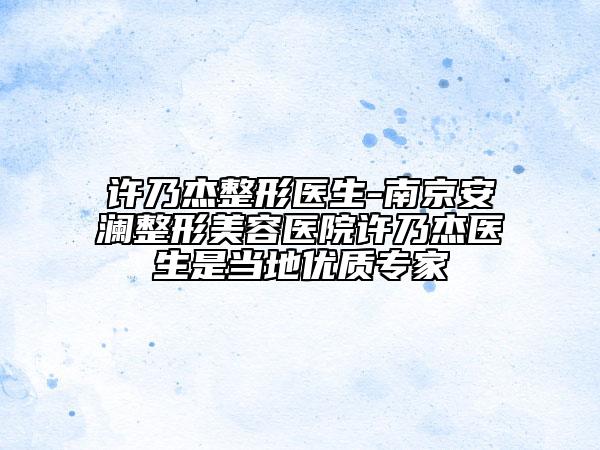 许乃杰整形医生-南京安澜整形美容医院许乃杰医生是当地优质专家