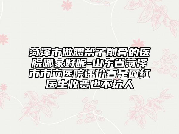 菏泽市做腮帮子削骨的医院哪家好呢-山东省菏泽市市立医院评价看是网红医生收费也不坑人