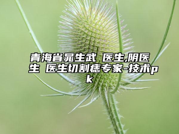 青海省晁生武‌医生,阴医生‌医生切割痣专家-技术pk
