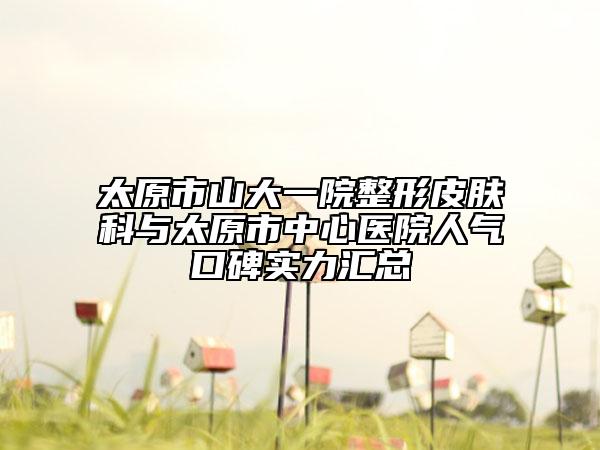 太原市山大一院整形皮肤科与太原市中心医院人气口碑实力汇总