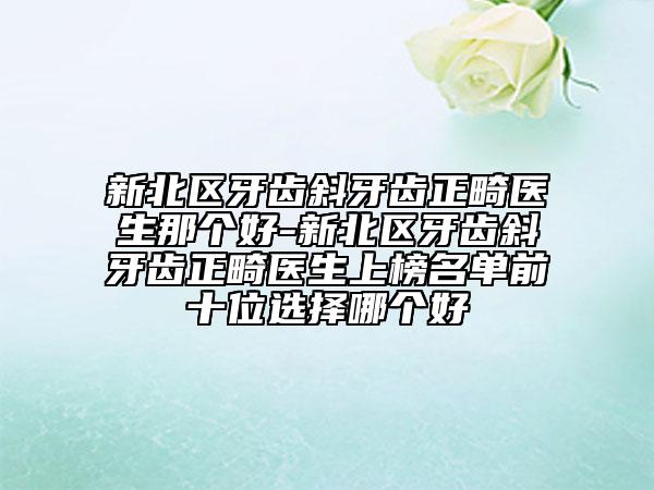新北区牙齿斜牙齿正畸医生那个好-新北区牙齿斜牙齿正畸医生上榜名单前十位选择哪个好