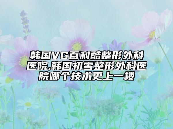 韩国VG百利酷整形外科医院,韩国初雪整形外科医院哪个技术更上一楼