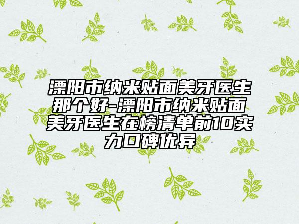 溧阳市纳米贴面美牙医生那个好-溧阳市纳米贴面美牙医生在榜清单前10实力口碑优异