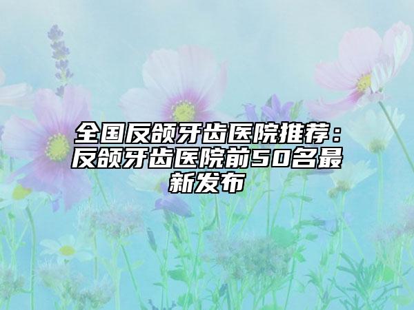 全国反颌牙齿医院推荐：反颌牙齿医院前50名最新发布