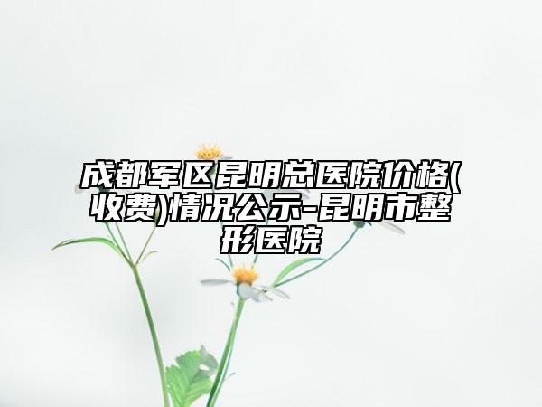 成都军区昆明总医院价格(收费)情况公示-昆明市整形医院