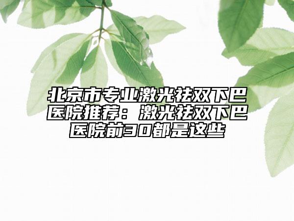 北京市专业激光祛双下巴医院推荐：激光祛双下巴医院前30都是这些