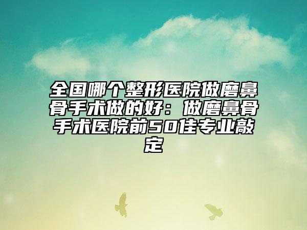 全国哪个整形医院做磨鼻骨手术做的好：做磨鼻骨手术医院前50佳专业敲定