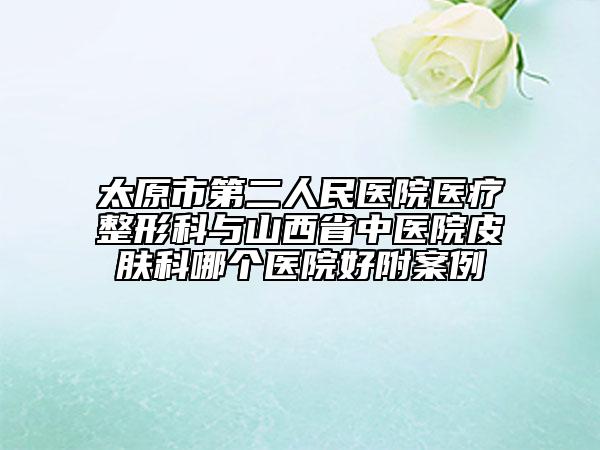 太原市第二人民医院医疗整形科与山西省中医院皮肤科哪个医院好附案例