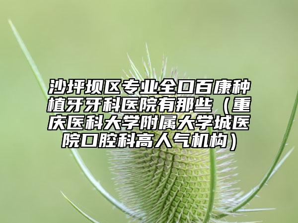 沙坪坝区专业全口百康种植牙牙科医院有那些（重庆医科大学附属大学城医院口腔科高人气机构）