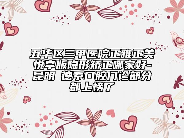 五华区三甲医院正雅正美悦享版隐形矫正哪家好-昆明​德系口腔门诊部分都上榜了