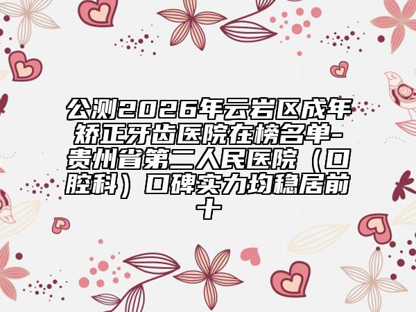 公测2026年云岩区成年矫正牙齿医院在榜名单-贵州省第二人民医院（口腔科）口碑实力均稳居前十