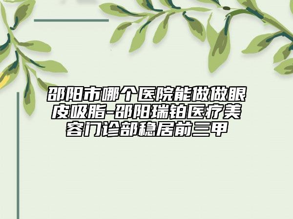 邵阳市哪个医院能做做眼皮吸脂-邵阳瑞铂医疗美容门诊部稳居前三甲