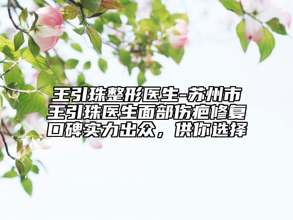 王引珠整形医生-苏州市王引珠医生面部伤疤修复口碑实力出众，供你选择