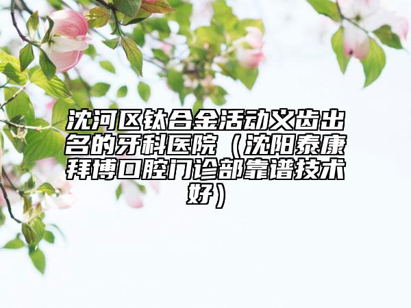 沈河区钛合金活动义齿出名的牙科医院（沈阳泰康拜博口腔门诊部靠谱技术好）