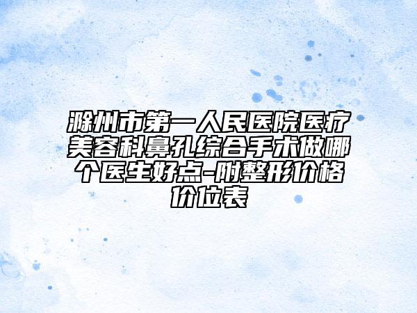 滁州市第一人民医院医疗美容科鼻孔综合手术做哪个医生好点-附整形价格价位表