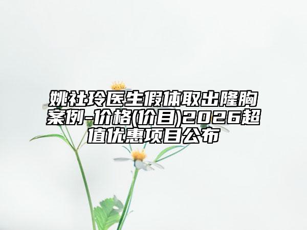 姚社玲医生假体取出隆胸案例-价格(价目)2026超值优惠项目公布