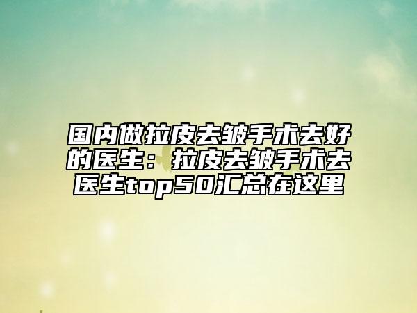 国内做拉皮去皱手术去好的医生：拉皮去皱手术去医生top50汇总在这里
