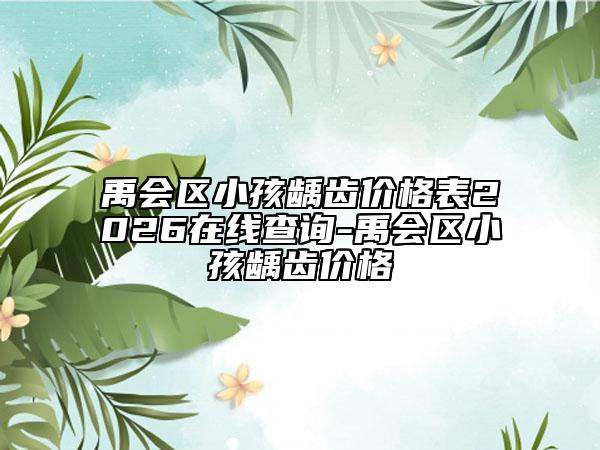 禹会区小孩龋齿价格表2026在线查询-禹会区小孩龋齿价格