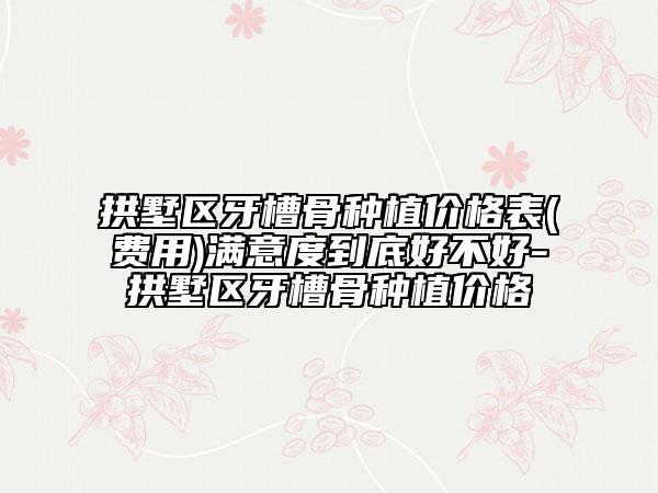 拱墅区牙槽骨种植价格表(费用)满意度到底好不好-拱墅区牙槽骨种植价格