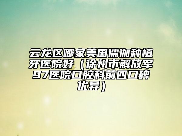 云龙区哪家美国儒伽种植牙医院好（徐州市解放军97医院口腔科前四口碑优异）