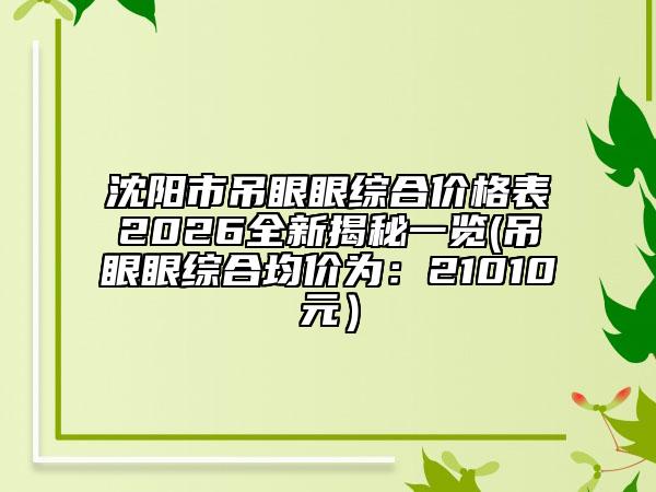 沈阳市吊眼眼综合价格表2026全新揭秘一览(吊眼眼综合均价为：21010元）