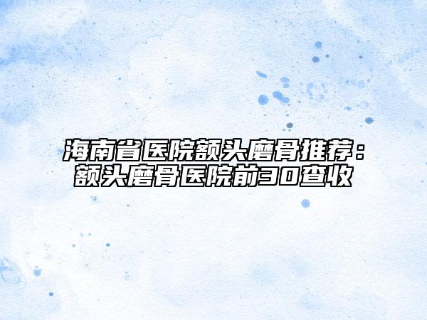 海南省医院额头磨骨推荐：额头磨骨医院前30查收