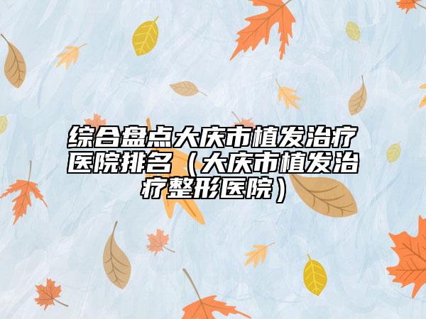 综合盘点大庆市植发治疗医院排名（大庆市植发治疗整形医院）
