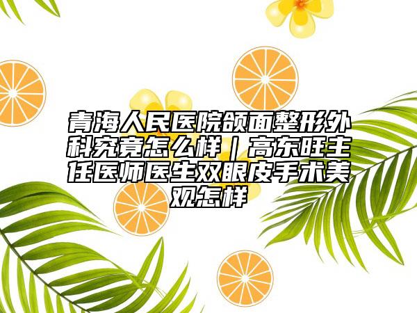 青海人民医院颌面整形外科究竟怎么样｜高东旺主任医师医生双眼皮手术美观怎样