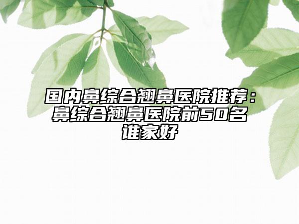 国内鼻综合翘鼻医院推荐：鼻综合翘鼻医院前50名谁家好
