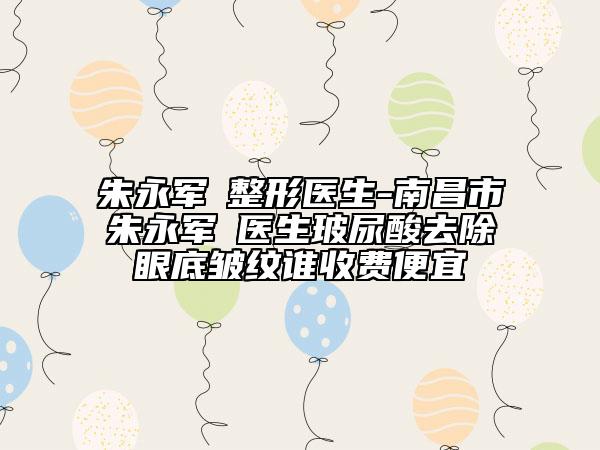 朱永军‌整形医生-南昌市朱永军‌医生玻尿酸去除眼底皱纹谁收费便宜