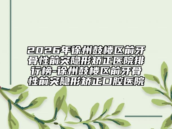 2026年徐州鼓楼区前牙骨性前突隐形矫正医院排行榜-徐州鼓楼区前牙骨性前突隐形矫正口腔医院