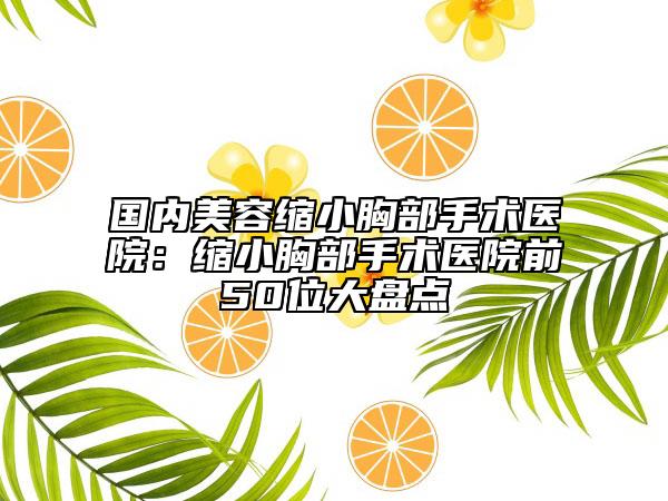 国内美容缩小胸部手术医院：缩小胸部手术医院前50位大盘点