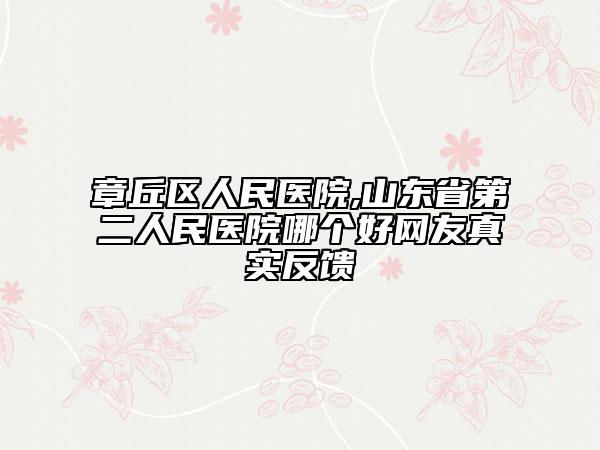 章丘区人民医院,山东省第二人民医院哪个好网友真实反馈