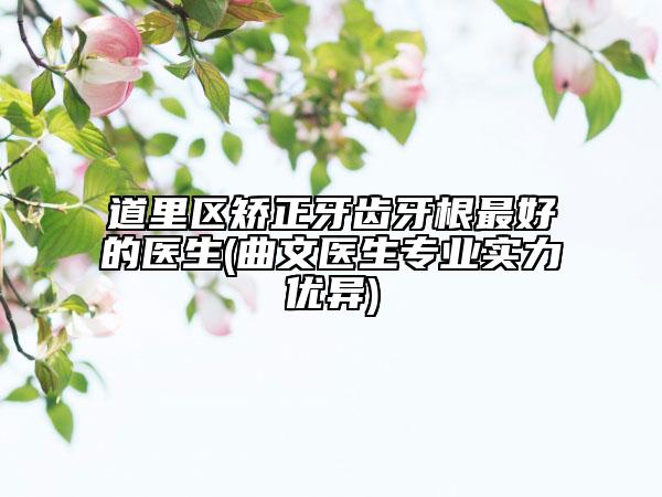 道里区矫正牙齿牙根最好的医生(曲文医生专业实力优异)