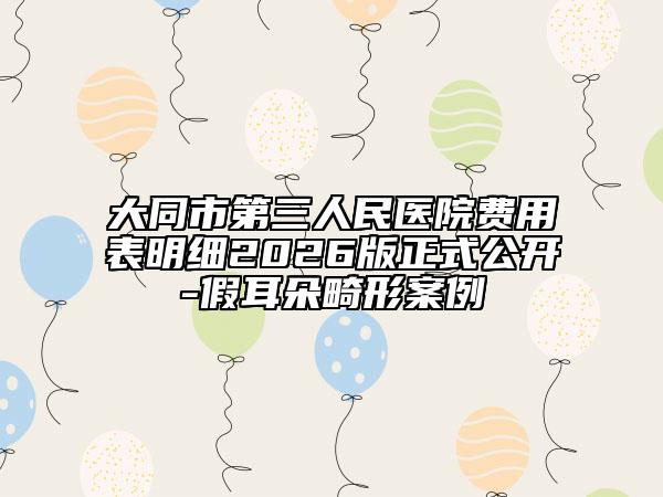 大同市第三人民医院费用表明细2026版正式公开-假耳朵畸形案例