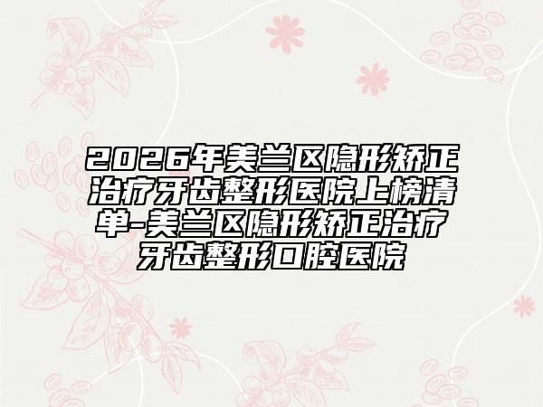 2026年美兰区隐形矫正治疗牙齿整形医院上榜清单-美兰区隐形矫正治疗牙齿整形口腔医院