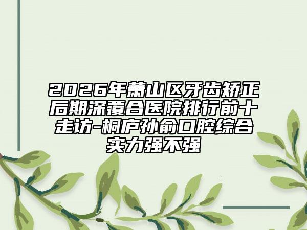 2026年萧山区牙齿矫正后期深覆合医院排行前十走访-桐庐孙俞口腔综合实力强不强